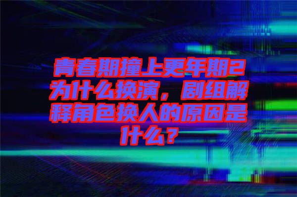 青春期撞上更年期2為什么換演，劇組解釋角色換人的原因是什么？