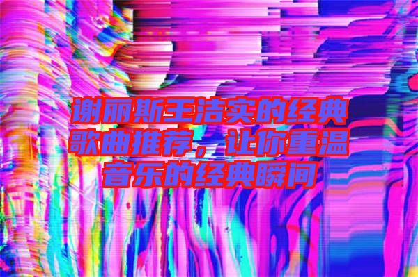 謝麗斯王潔實(shí)的經(jīng)典歌曲推薦，讓你重溫音樂的經(jīng)典瞬間