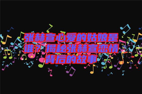 張赫宣心愛的姑娘是誰？揭秘張赫宣戀情背后的故事