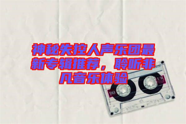 神秘失控人聲樂團(tuán)最新專輯推薦，聆聽非凡音樂體驗(yàn)