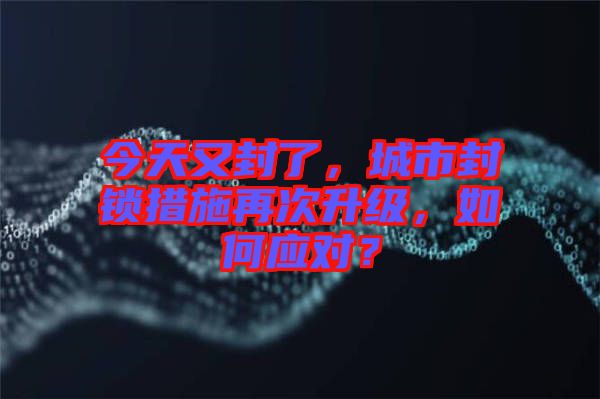 今天又封了，城市封鎖措施再次升級(jí)，如何應(yīng)對(duì)？