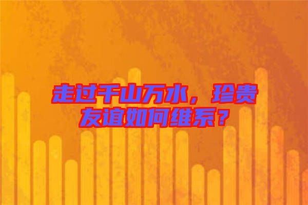 走過千山萬水，珍貴友誼如何維系？
