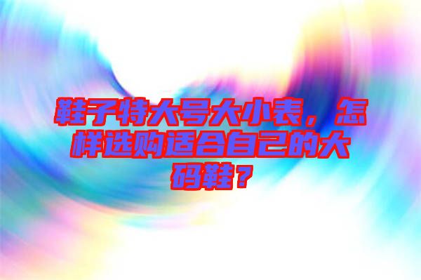 鞋子特大號大小表，怎樣選購適合自己的大碼鞋？