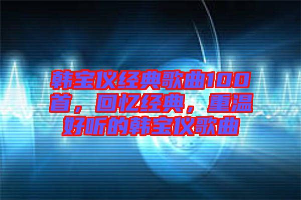 韓寶儀經(jīng)典歌曲100首，回憶經(jīng)典，重溫好聽的韓寶儀歌曲