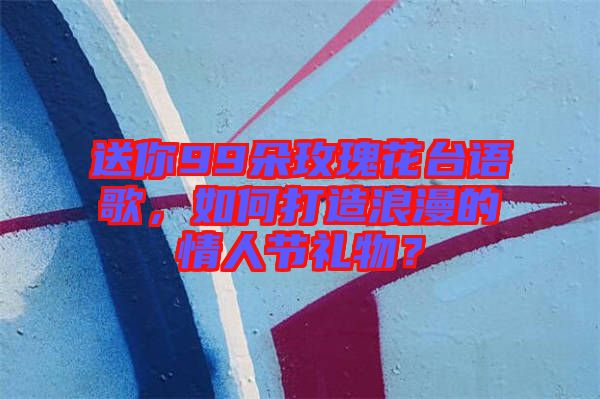 送你99朵玫瑰花臺語歌，如何打造浪漫的情人節(jié)禮物？