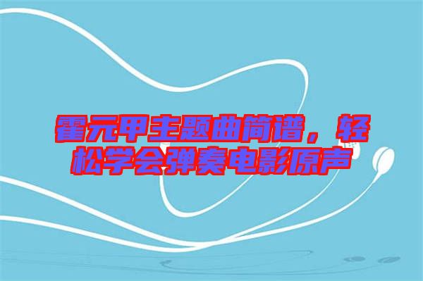 霍元甲主題曲簡譜，輕松學(xué)會彈奏電影原聲