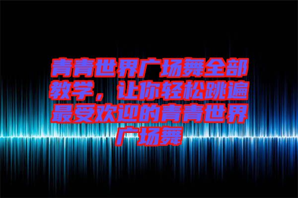 青青世界廣場(chǎng)舞全部教學(xué)，讓你輕松跳遍最受歡迎的青青世界廣場(chǎng)舞