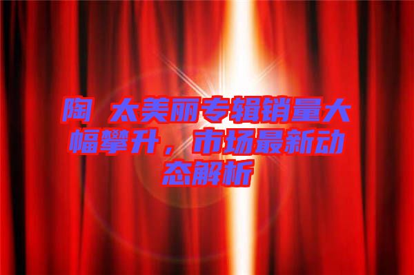 陶喆太美麗專輯銷量大幅攀升，市場(chǎng)最新動(dòng)態(tài)解析