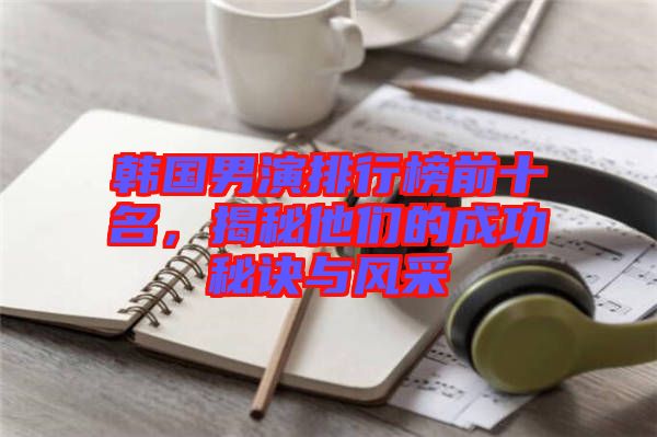 韓國(guó)男演排行榜前十名，揭秘他們的成功秘訣與風(fēng)采