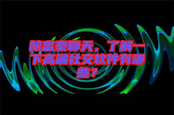 陪富豪聊天，了解一下高端社交軟件有哪些？