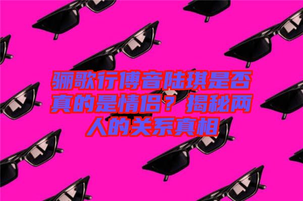 驪歌行傅音陸琪是否真的是情侶？揭秘兩人的關(guān)系真相
