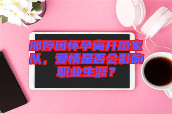 邵婷因懷孕離開(kāi)國(guó)家隊(duì)，愛(ài)情是否會(huì)影響職業(yè)生涯？
