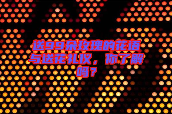 送99朵玫瑰的花語與送花禮儀，你了解嗎？