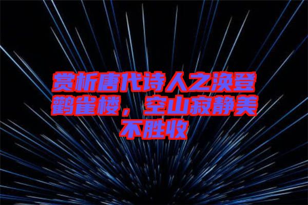 賞析唐代詩人之渙登鸛雀樓，空山寂靜美不勝收