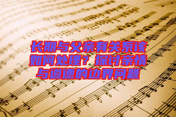 長期與父親有關(guān)系該如何處理？探討親情與道德的邊界問題