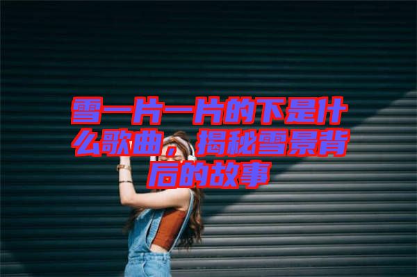 雪一片一片的下是什么歌曲，揭秘雪景背后的故事