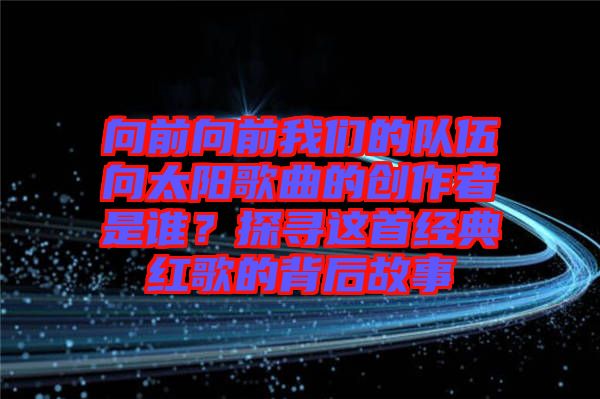 向前向前我們的隊(duì)伍向太陽歌曲的創(chuàng)作者是誰？探尋這首經(jīng)典紅歌的背后故事
