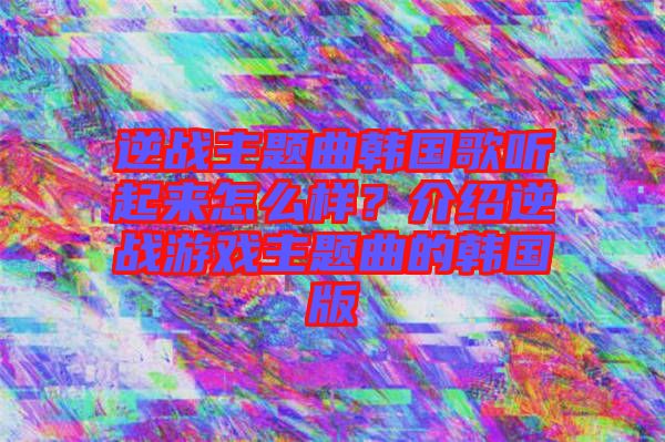 逆戰(zhàn)主題曲韓國(guó)歌聽(tīng)起來(lái)怎么樣？介紹逆戰(zhàn)游戲主題曲的韓國(guó)版