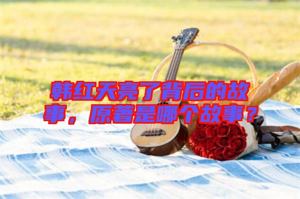 韓紅天亮了背后的故事，原著是哪個(gè)故事？