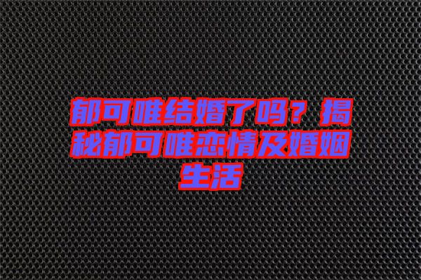 郁可唯結(jié)婚了嗎？揭秘郁可唯戀情及婚姻生活