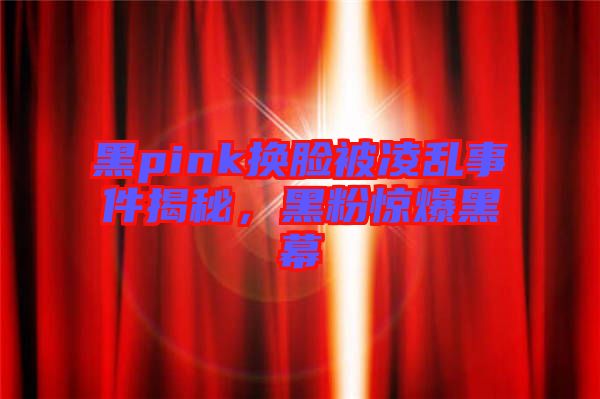 黑pink換臉被凌亂事件揭秘，黑粉驚爆黑幕