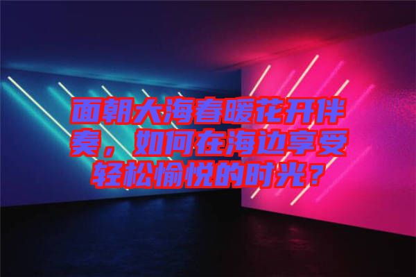 面朝大海春暖花開伴奏，如何在海邊享受輕松愉悅的時(shí)光？