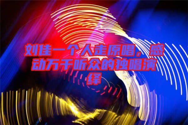 劉佳一個(gè)人走原唱，感動(dòng)萬(wàn)千聽(tīng)眾的獨(dú)唱演繹