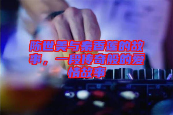 陳世美與秦香蓮的故事，一段傳奇般的愛情故事