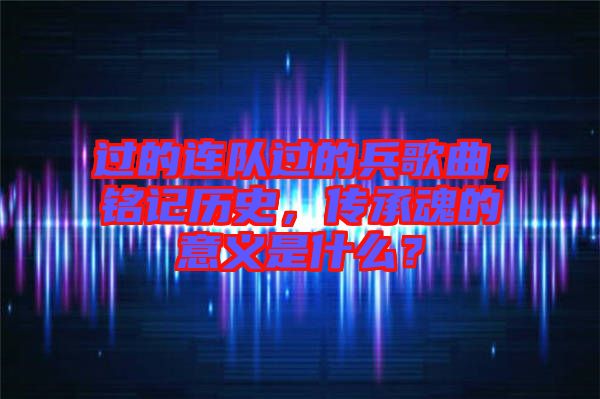 過(guò)的連隊(duì)過(guò)的兵歌曲，銘記歷史，傳承魂的意義是什么？