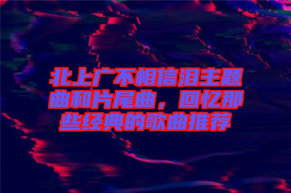 北上廣不相信淚主題曲和片尾曲，回憶那些經(jīng)典的歌曲推薦