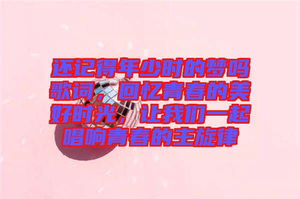 還記得年少時的夢嗎歌詞，回憶青春的美好時光，讓我們一起唱響青春的主旋律