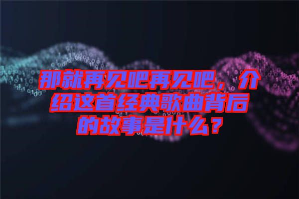 那就再見吧再見吧，介紹這首經(jīng)典歌曲背后的故事是什么？