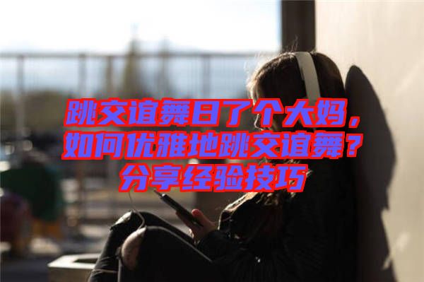 跳交誼舞日了個大媽，如何優(yōu)雅地跳交誼舞？分享經(jīng)驗技巧