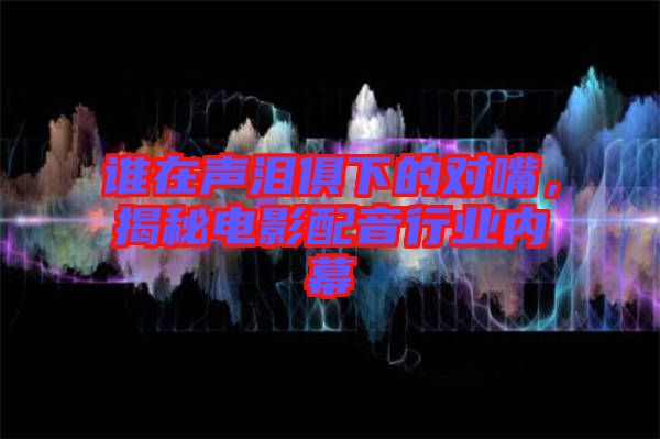 誰(shuí)在聲淚俱下的對(duì)嘴，揭秘電影配音行業(yè)內(nèi)幕