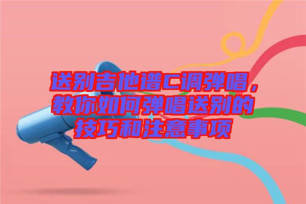 送別吉他譜C調(diào)彈唱，教你如何彈唱送別的技巧和注意事項(xiàng)
