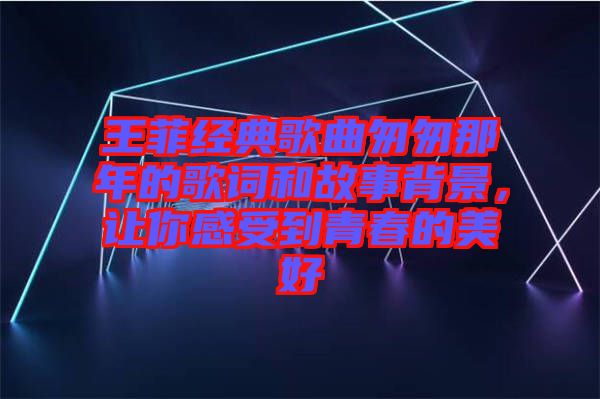 王菲經(jīng)典歌曲匆匆那年的歌詞和故事背景，讓你感受到青春的美好