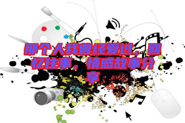 那個人我曾經(jīng)愛過，回憶往事，情感故事分享