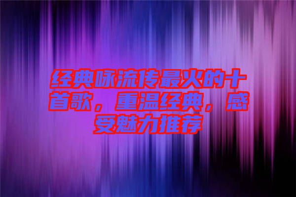經(jīng)典詠流傳最火的十首歌，重溫經(jīng)典，感受魅力推薦