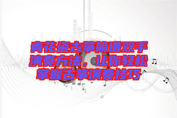 青花瓷古箏簡(jiǎn)譜雙手演奏方法，讓你輕松掌握古箏演奏技巧