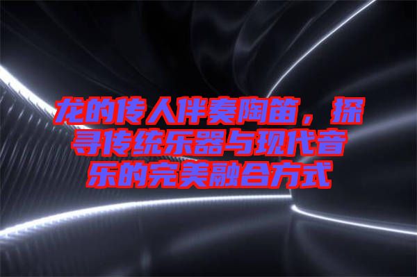 龍的傳人伴奏陶笛，探尋傳統(tǒng)樂器與現(xiàn)代音樂的完美融合方式