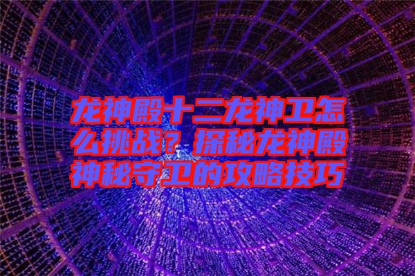 龍神殿十二龍神衛(wèi)怎么挑戰(zhàn)？探秘龍神殿神秘守衛(wèi)的攻略技巧