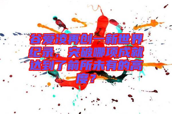 谷愛凌再創(chuàng)一新世界紀(jì)錄，突破哪項(xiàng)成就達(dá)到了前所未有的高度？