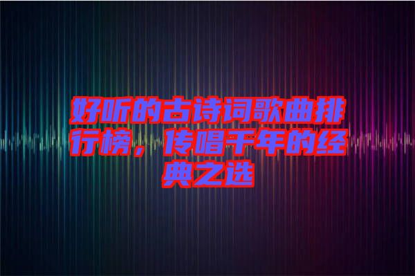 好聽的古詩詞歌曲排行榜，傳唱千年的經(jīng)典之選