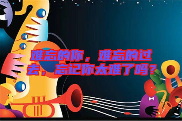 難忘的你，難忘的過去，忘記你太難了嗎？