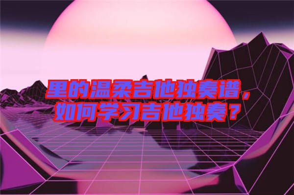 里的溫柔吉他獨奏譜，如何學習吉他獨奏？