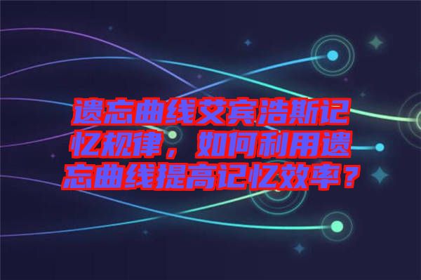 遺忘曲線艾賓浩斯記憶規(guī)律，如何利用遺忘曲線提高記憶效率？