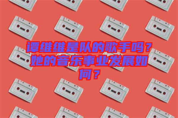 譚維維是隊的歌手嗎？她的音樂事業(yè)發(fā)展如何？