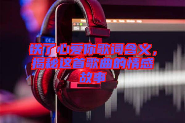 鐵了心愛你歌詞含義，揭秘這首歌曲的情感故事