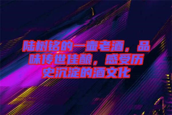 陸樹銘的一壺老酒，品味傳世佳釀，感受歷史沉淀的酒文化