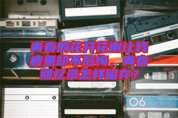 青春的花開花謝讓我疲憊卻不后悔，青春回憶錄怎樣留存？
